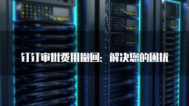 钉钉审批费用撤回：解决您的困扰