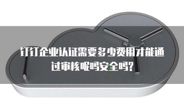钉钉企业认证需要多少费用才能通过审核呢吗安全吗?