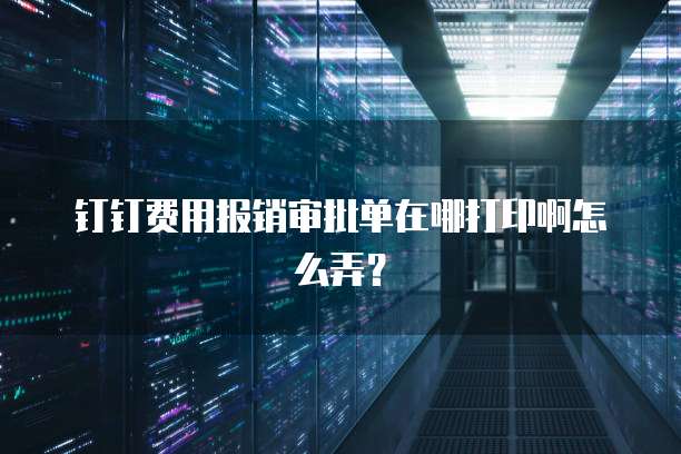 钉钉费用报销审批单在哪打印啊怎么弄?