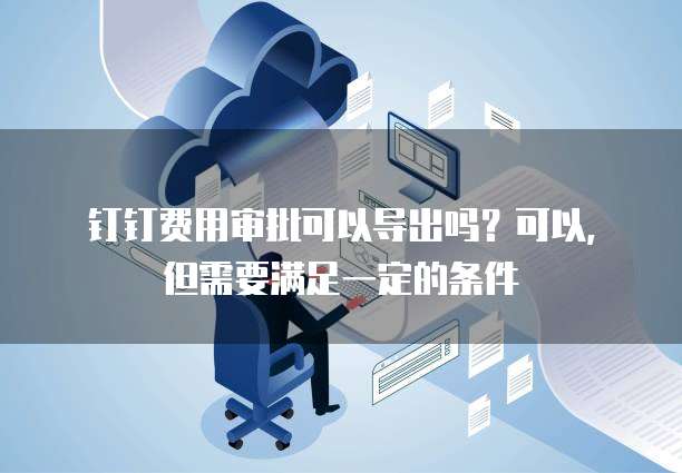 钉钉费用审批可以导出吗?可以,但需要满足一定的条件