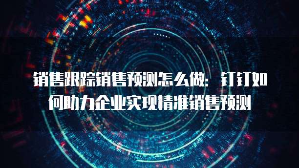 销售跟踪销售预测怎么做:钉钉如何助力企业实现精准销售预测