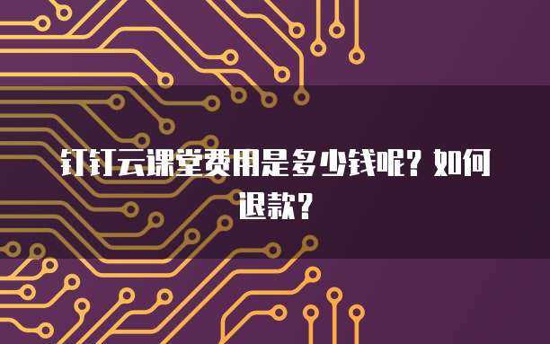 钉钉云课堂费用是多少钱呢?如何退款?