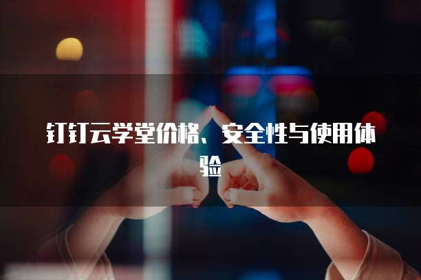钉钉云学堂价格、安全性与使用体验