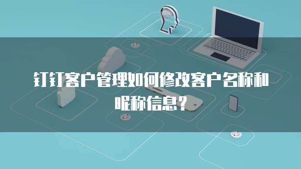 钉钉客户管理如何修改客户名称和昵称信息?