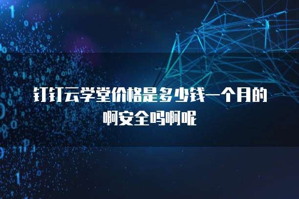 钉钉云学堂价格是多少钱一个月的啊安全吗啊呢