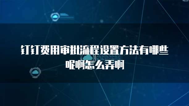 钉钉费用审批流程设置方法有哪些呢啊怎么弄啊