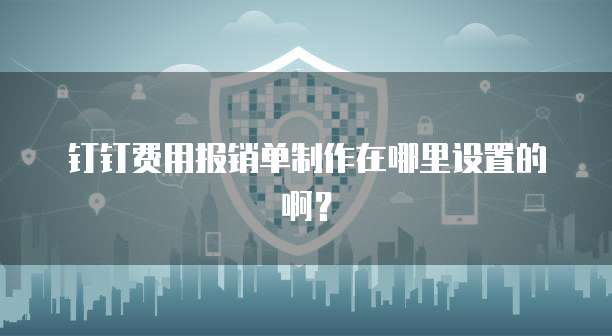 钉钉费用报销单制作在哪里设置的啊?