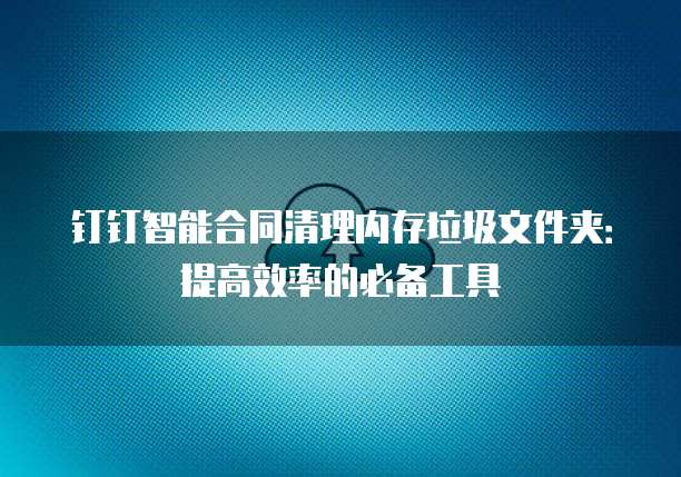 钉钉智能合同清理内存垃圾文件夹:提高效率的必备工具