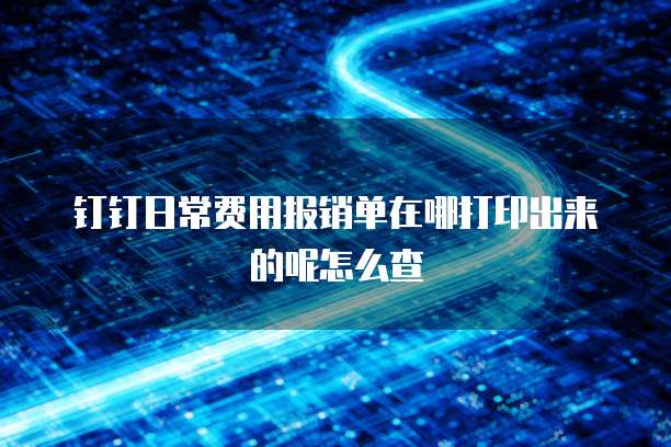 钉钉日常费用报销单在哪打印出来的呢怎么查