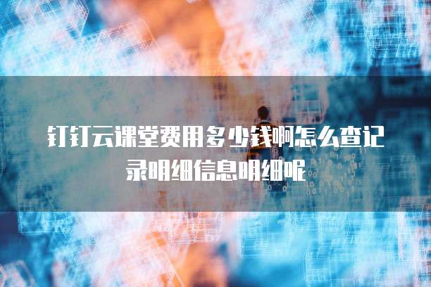 钉钉云课堂费用多少钱啊怎么查记录明细信息明细呢