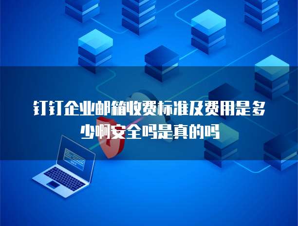 钉钉企业邮箱收费标准及费用是多少啊安全吗是真的吗