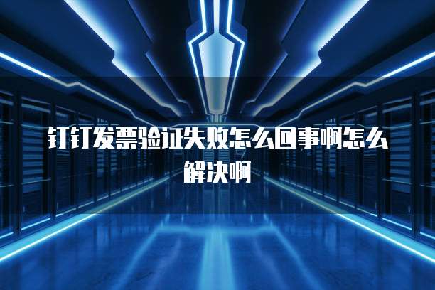 钉钉发票验证失败怎么回事啊怎么解决啊