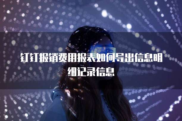 钉钉报销费用报表如何导出信息明细记录信息