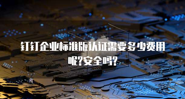 钉钉企业标准版认证需要多少费用呢?安全吗?