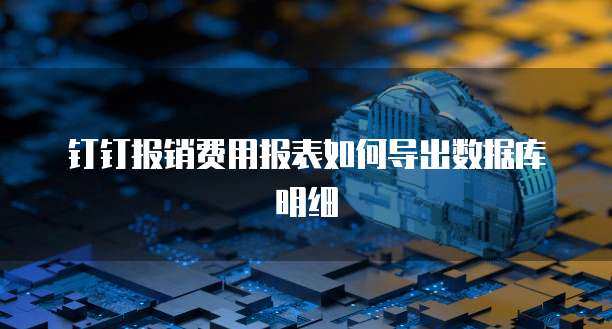 钉钉报销费用报表如何导出数据库明细