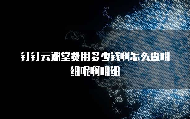 钉钉云课堂费用多少钱啊怎么查明细呢啊明细