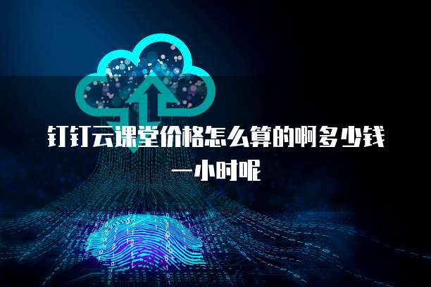 钉钉云课堂价格怎么算的啊多少钱一小时呢