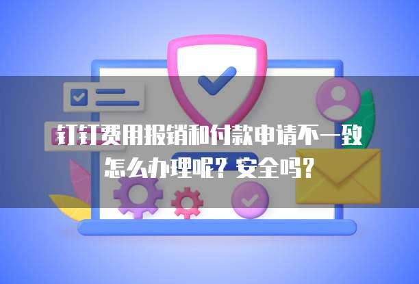 钉钉费用报销和付款申请不一致怎么办理呢?安全吗?