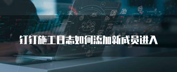 钉钉施工日志如何添加新成员进入