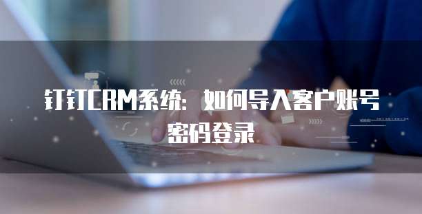 钉钉CRM系统:如何导入客户账号密码登录