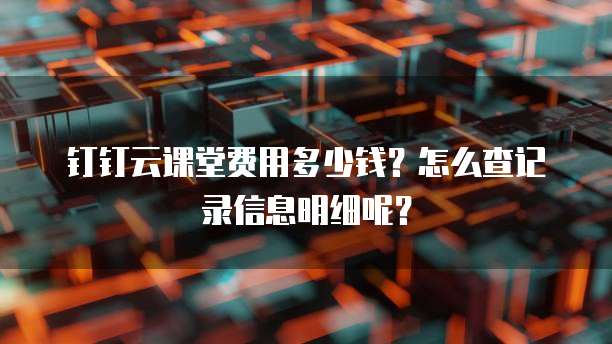 钉钉云课堂费用多少钱?怎么查记录信息明细呢?