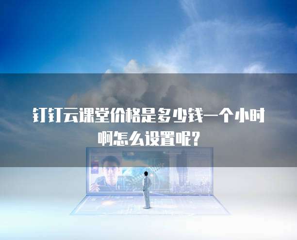 钉钉云课堂价格是多少钱一个小时啊怎么设置呢?