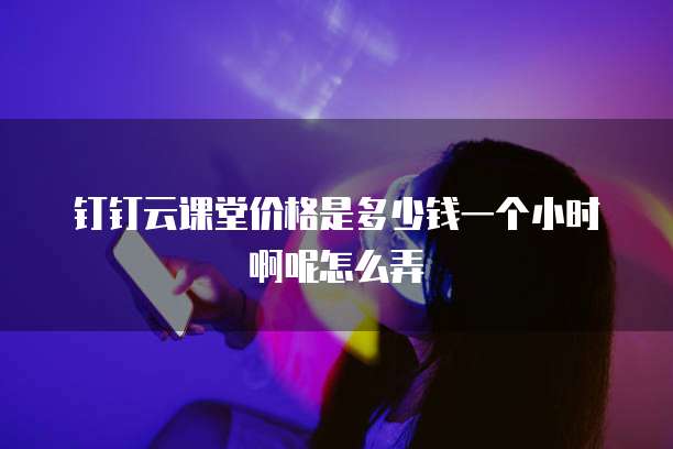 钉钉云课堂价格是多少钱一个小时啊呢怎么弄
