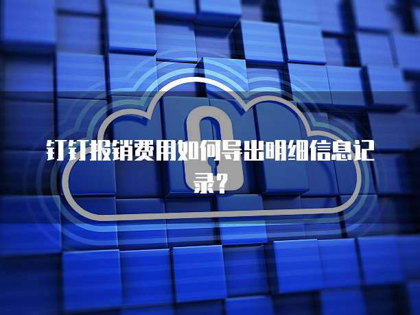 钉钉报销费用如何导出明细信息记录?