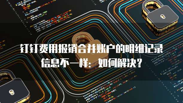 钉钉费用报销合并账户的明细记录信息不一样:如何解决?