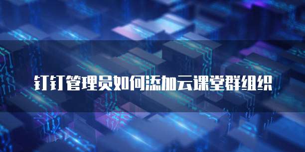 钉钉管理员如何添加云课堂群组织