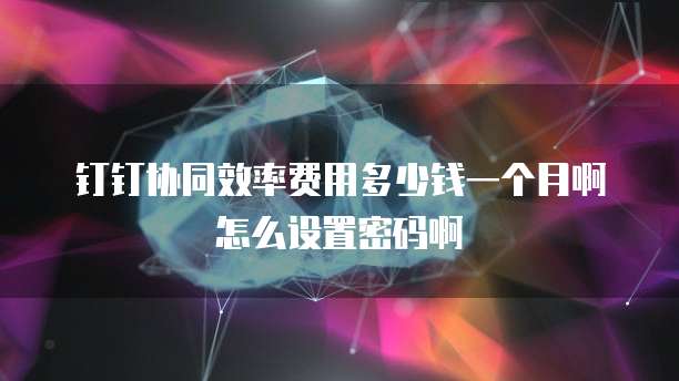 钉钉协同效率费用多少钱一个月啊怎么设置密码啊