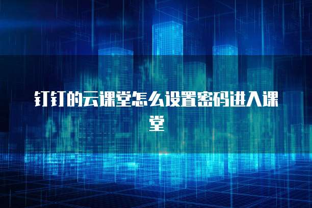 钉钉的云课堂怎么设置密码进入课堂
