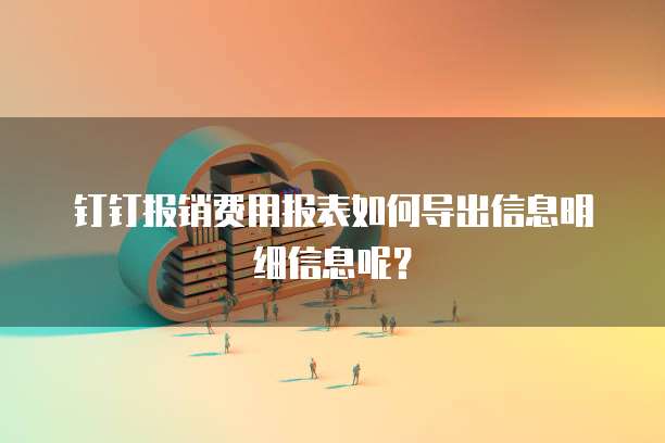 钉钉报销费用报表如何导出信息明细信息呢？