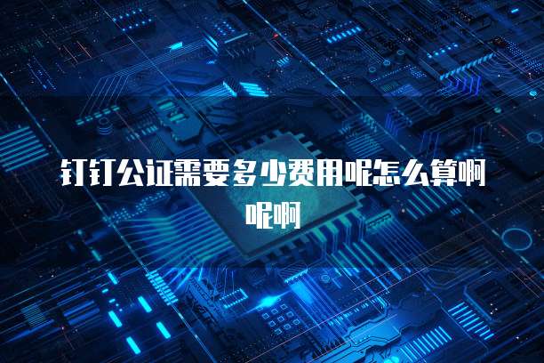 钉钉公证需要多少费用呢怎么算啊呢啊