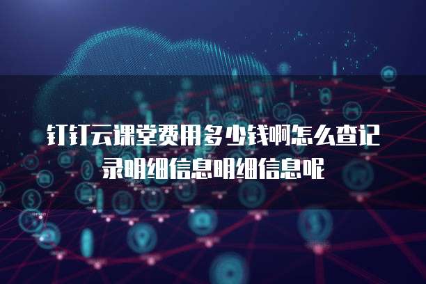 钉钉云课堂费用多少钱啊怎么查记录明细信息明细信息呢