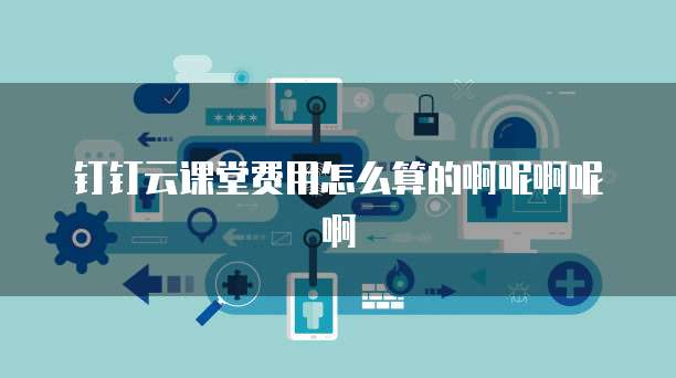 钉钉云课堂费用怎么算的啊呢啊呢啊