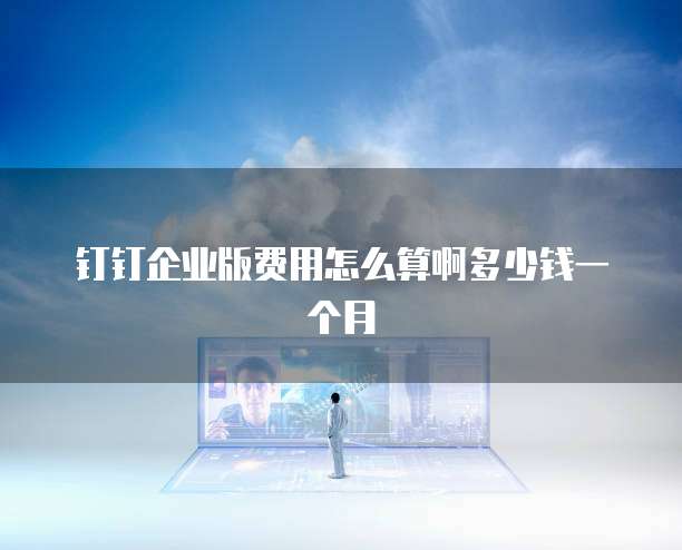 钉钉企业版费用怎么算啊多少钱一个月
