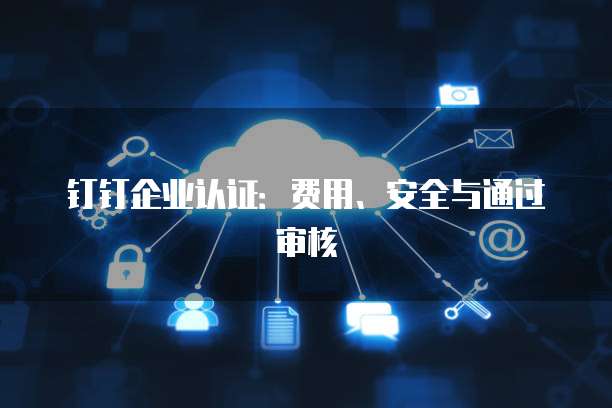 钉钉企业认证:费用、安全与通过审核