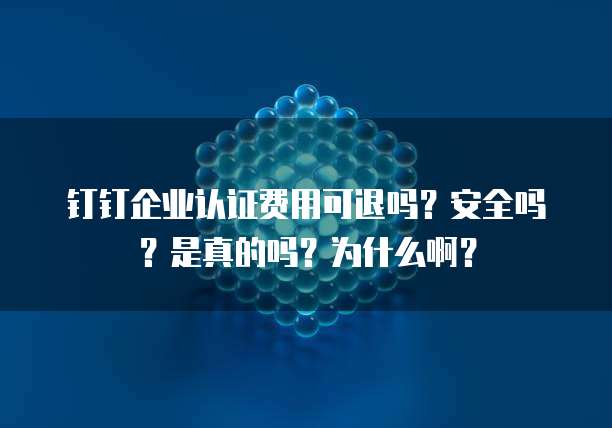 钉钉企业认证费用可退吗?安全吗?是真的吗?为什么啊?