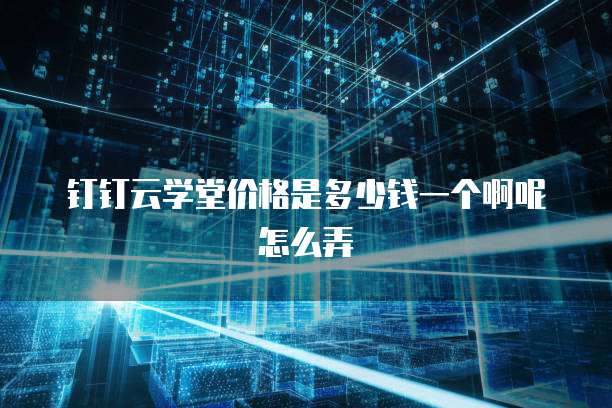钉钉云学堂价格是多少钱一个啊呢怎么弄