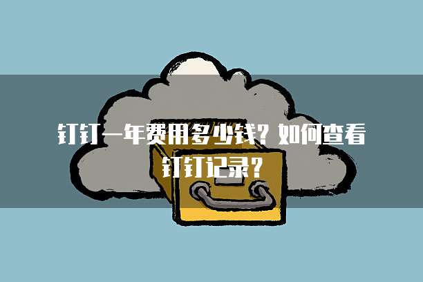 钉钉一年费用多少钱?如何查看钉钉记录?