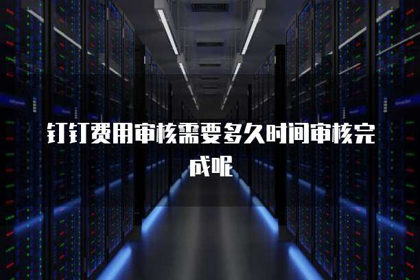 钉钉费用审核需要多久时间审核完成呢