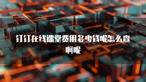 钉钉在线课堂费用多少钱呢怎么查啊呢