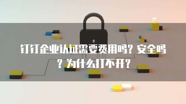 钉钉企业认证需要费用吗?安全吗?为什么打不开?