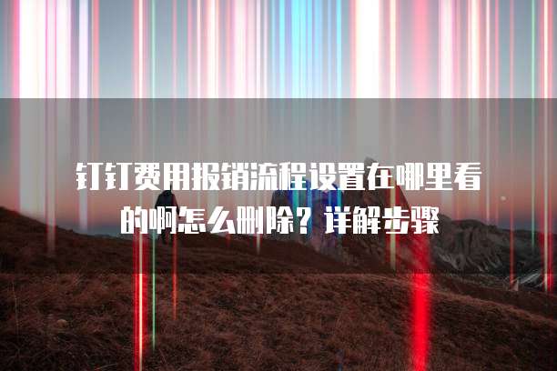 钉钉费用报销流程设置在哪里看的啊怎么删除?详解步骤