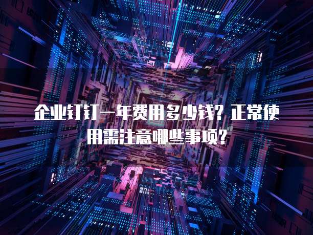 企业钉钉一年费用多少钱?正常使用需注意哪些事项?