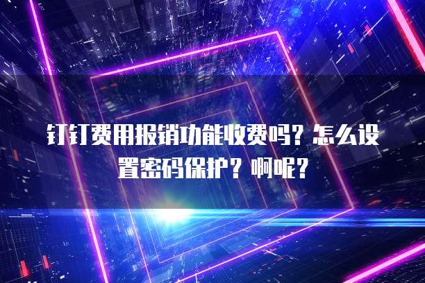 钉钉费用报销功能收费吗?怎么设置密码保护?啊呢?