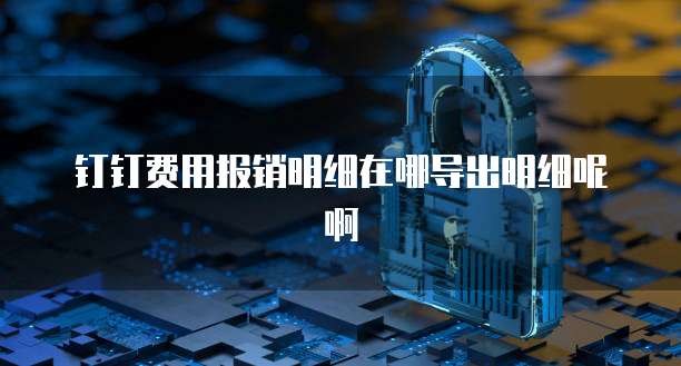 钉钉费用报销明细在哪导出明细呢啊