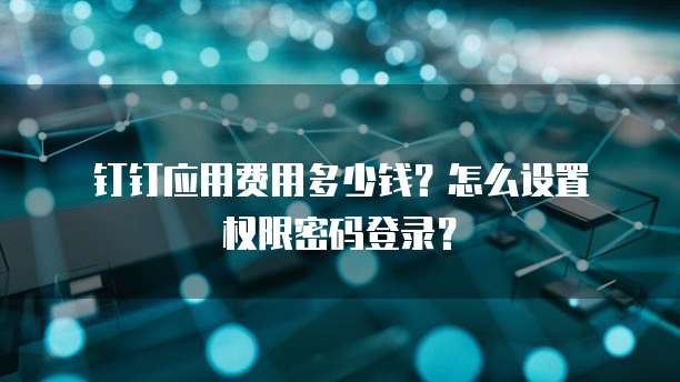  钉钉应用费用多少钱？怎么设置权限密码登录？