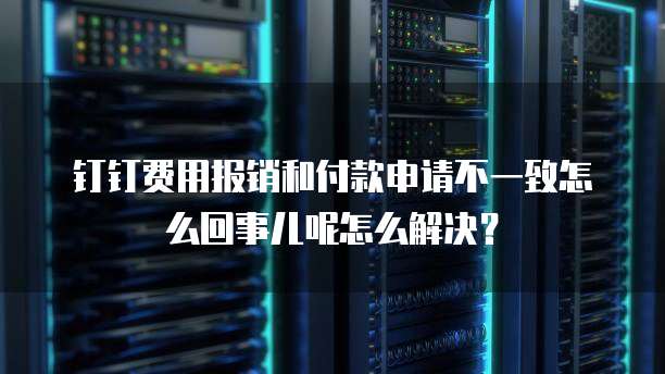 钉钉费用报销和付款申请不一致怎么回事儿呢怎么解决?